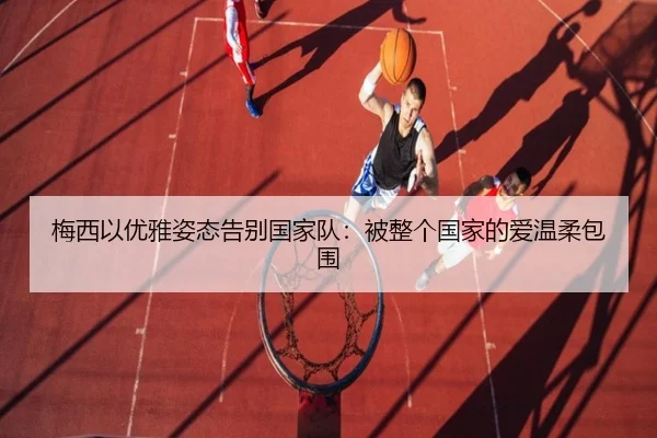 梅西以优雅姿态告别国家队:被整个国家的爱温柔包围